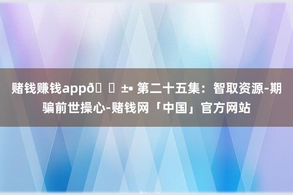 赌钱赚钱app🌱• 第二十五集：智取资源-期骗前世操心-赌钱网「中国」官方网站