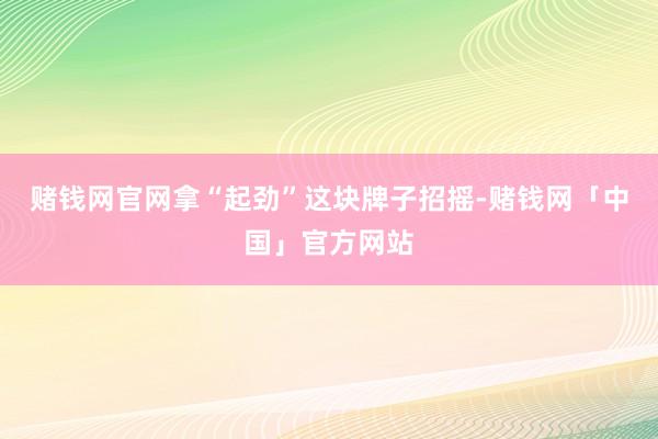 赌钱网官网拿“起劲”这块牌子招摇-赌钱网「中国」官方网站