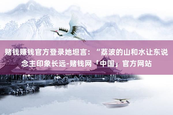 赌钱赚钱官方登录她坦言：“荔波的山和水让东说念主印象长远-赌钱网「中国」官方网站