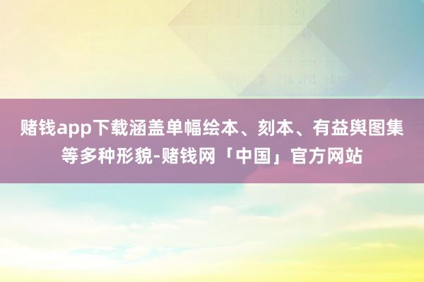 赌钱app下载涵盖单幅绘本、刻本、有益舆图集等多种形貌-赌钱网「中国」官方网站