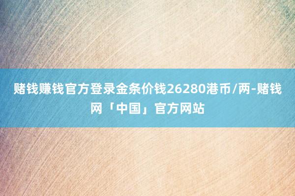 赌钱赚钱官方登录金条价钱26280港币/两-赌钱网「中国」官方网站
