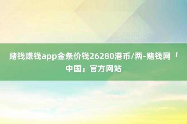赌钱赚钱app金条价钱26280港币/两-赌钱网「中国」官方网站