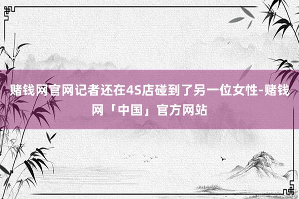 赌钱网官网记者还在4S店碰到了另一位女性-赌钱网「中国」官方网站