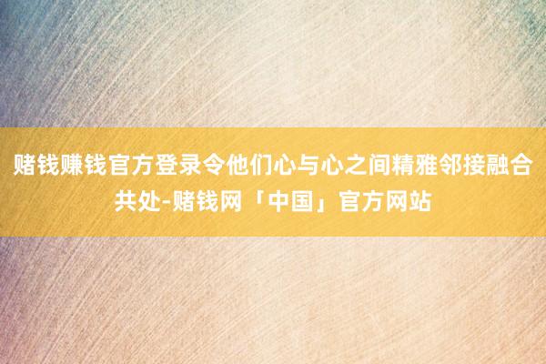 赌钱赚钱官方登录令他们心与心之间精雅邻接融合共处-赌钱网「中国」官方网站