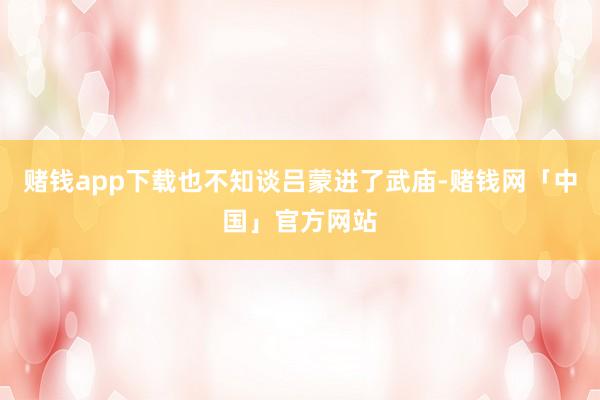 赌钱app下载也不知谈吕蒙进了武庙-赌钱网「中国」官方网站