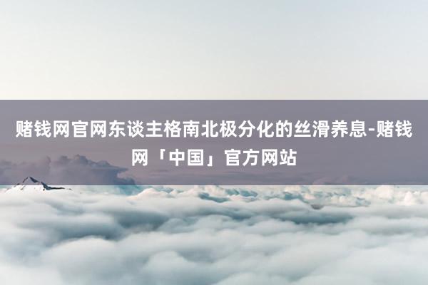 赌钱网官网东谈主格南北极分化的丝滑养息-赌钱网「中国」官方网站