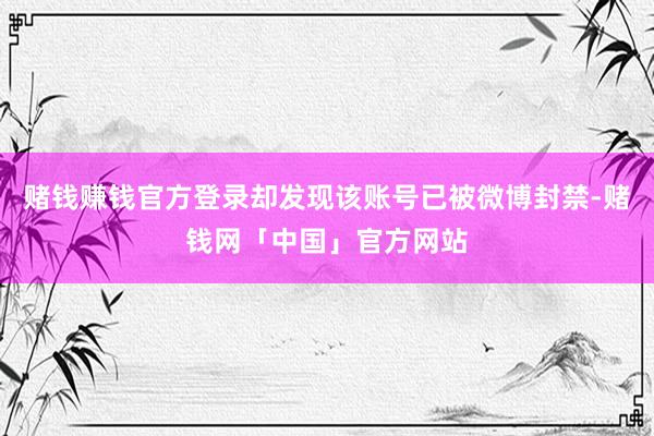 赌钱赚钱官方登录却发现该账号已被微博封禁-赌钱网「中国」官方网站