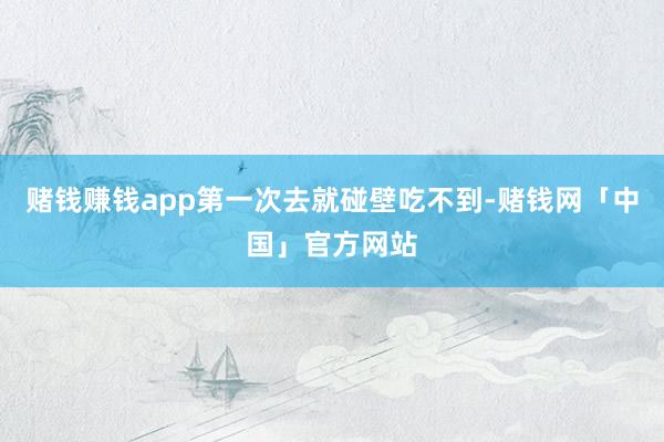 赌钱赚钱app第一次去就碰壁吃不到-赌钱网「中国」官方网站
