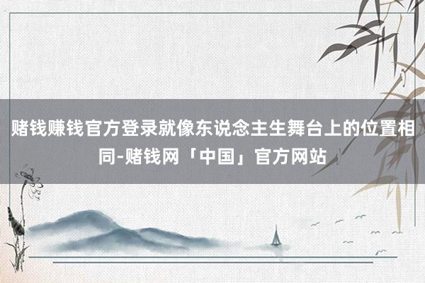 赌钱赚钱官方登录就像东说念主生舞台上的位置相同-赌钱网「中国」官方网站