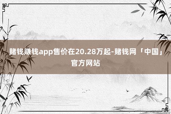 赌钱赚钱app售价在20.28万起-赌钱网「中国」官方网站