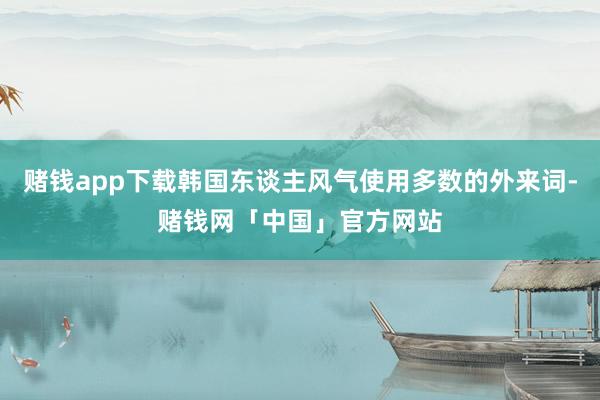 赌钱app下载韩国东谈主风气使用多数的外来词-赌钱网「中国」官方网站