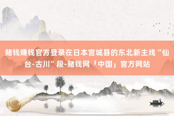 赌钱赚钱官方登录在日本宫城县的东北新主线“仙台-古川”段-赌钱网「中国」官方网站