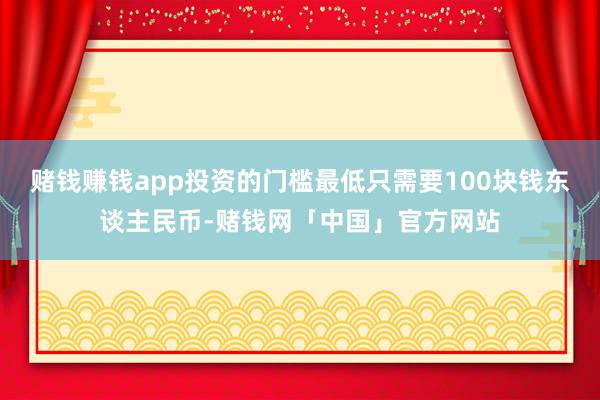 赌钱赚钱app投资的门槛最低只需要100块钱东谈主民币-赌钱网「中国」官方网站