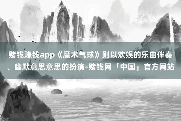 赌钱赚钱app《魔术气球》则以欢娱的乐曲伴奏、幽默意思意思的扮演-赌钱网「中国」官方网站