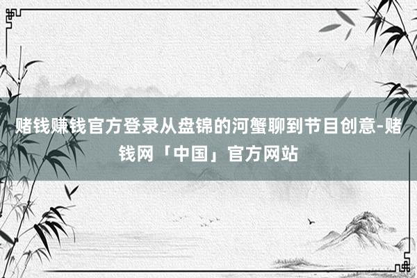 赌钱赚钱官方登录从盘锦的河蟹聊到节目创意-赌钱网「中国」官方网站