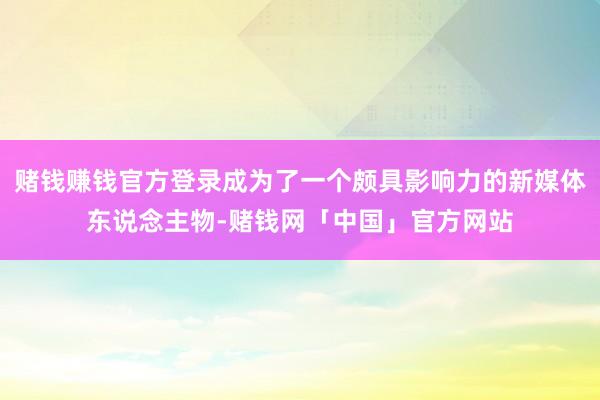 赌钱赚钱官方登录成为了一个颇具影响力的新媒体东说念主物-赌钱网「中国」官方网站