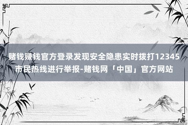 赌钱赚钱官方登录发现安全隐患实时拨打12345市民热线进行举报-赌钱网「中国」官方网站