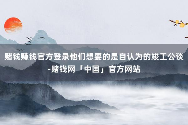 赌钱赚钱官方登录他们想要的是自认为的竣工公谈-赌钱网「中国」官方网站