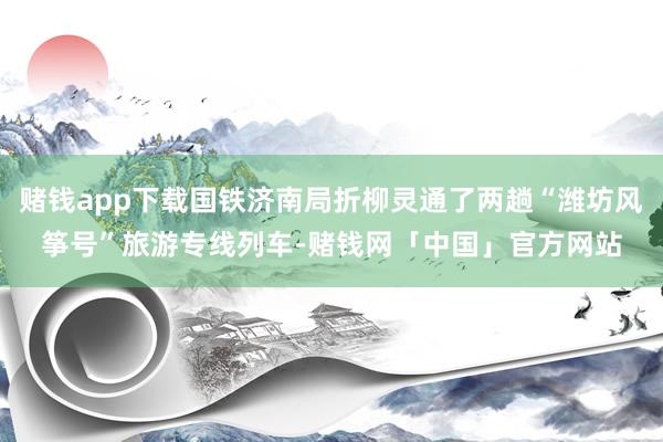 赌钱app下载国铁济南局折柳灵通了两趟“潍坊风筝号”旅游专线列车-赌钱网「中国」官方网站