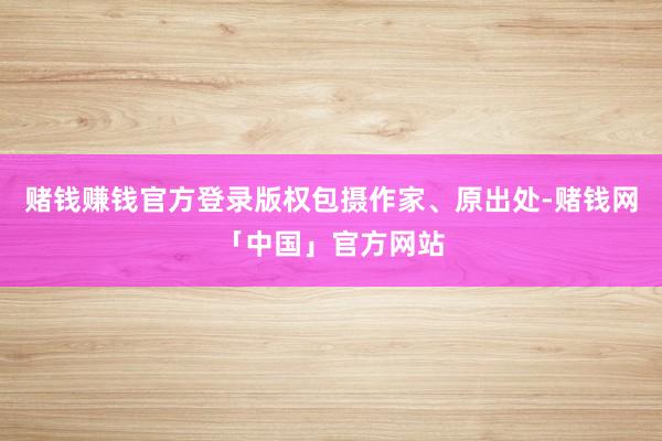 赌钱赚钱官方登录版权包摄作家、原出处-赌钱网「中国」官方网站