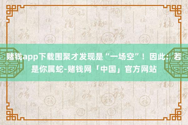 赌钱app下载围聚才发现是“一场空”！因此：若是你属蛇-赌钱网「中国」官方网站