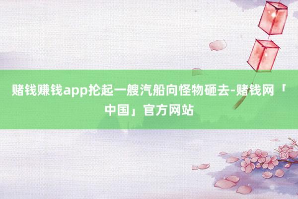 赌钱赚钱app抡起一艘汽船向怪物砸去-赌钱网「中国」官方网站