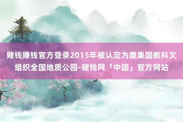 赌钱赚钱官方登录2015年被认定为麇集国教科文组织全国地质公园-赌钱网「中国」官方网站