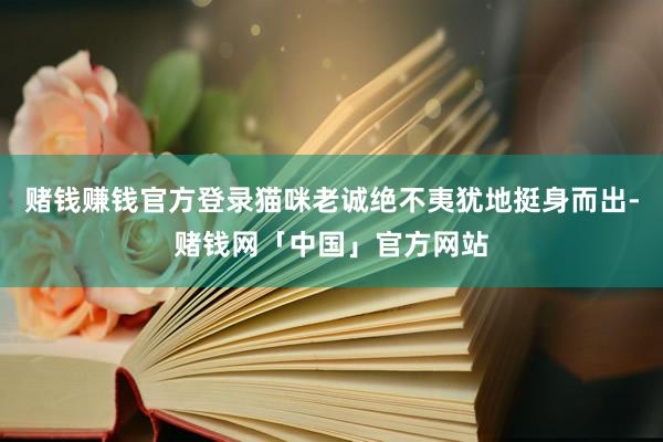 赌钱赚钱官方登录猫咪老诚绝不夷犹地挺身而出-赌钱网「中国」官方网站