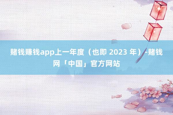 赌钱赚钱app上一年度（也即 2023 年）-赌钱网「中国」官方网站