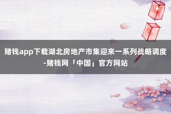 赌钱app下载湖北房地产市集迎来一系列战略调度-赌钱网「中国」官方网站