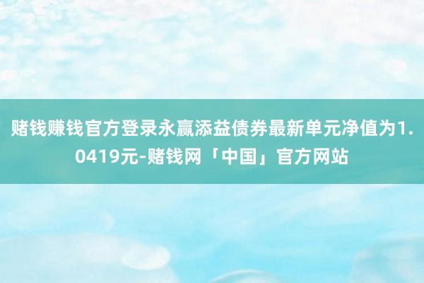 赌钱赚钱官方登录永赢添益债券最新单元净值为1.0419元-赌钱网「中国」官方网站