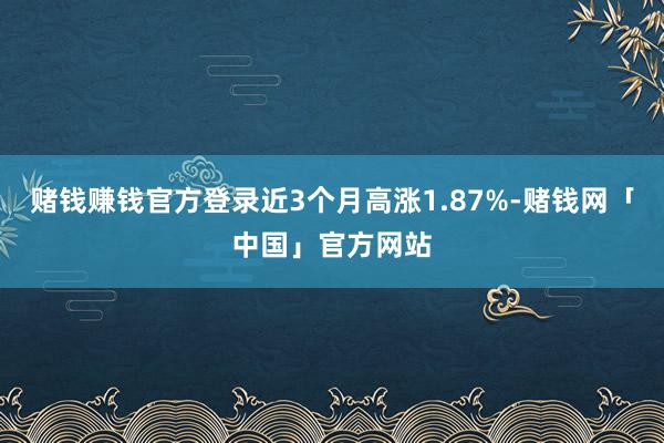 赌钱赚钱官方登录近3个月高涨1.87%-赌钱网「中国」官方网站