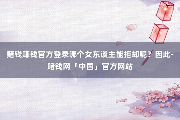 赌钱赚钱官方登录哪个女东谈主能拒却呢？因此-赌钱网「中国」官方网站