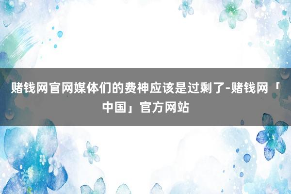 赌钱网官网媒体们的费神应该是过剩了-赌钱网「中国」官方网站