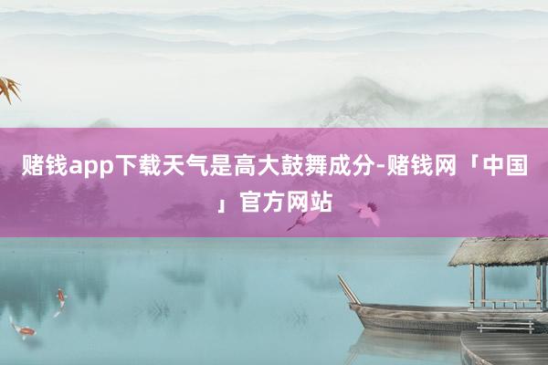 赌钱app下载　　天气是高大鼓舞成分-赌钱网「中国」官方网站