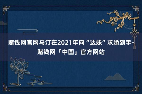 赌钱网官网马汀在2021年向“达妹”求婚到手-赌钱网「中国」官方网站