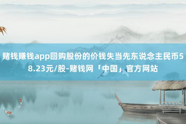 赌钱赚钱app回购股份的价钱失当先东说念主民币58.23元/股-赌钱网「中国」官方网站