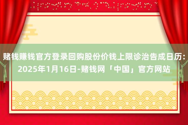 赌钱赚钱官方登录回购股份价钱上限诊治告成日历：2025年1月16日-赌钱网「中国」官方网站