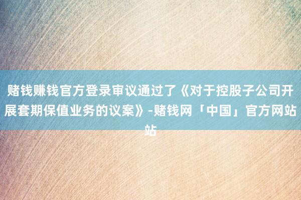 赌钱赚钱官方登录审议通过了《对于控股子公司开展套期保值业务的议案》-赌钱网「中国」官方网站