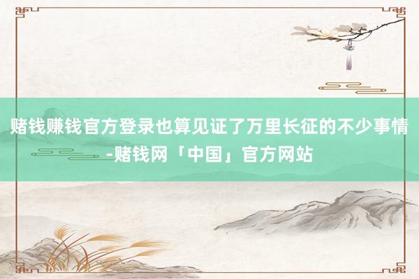 赌钱赚钱官方登录也算见证了万里长征的不少事情-赌钱网「中国」官方网站