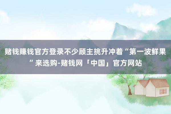 赌钱赚钱官方登录不少顾主挑升冲着“第一波鲜果”来选购-赌钱网「中国」官方网站