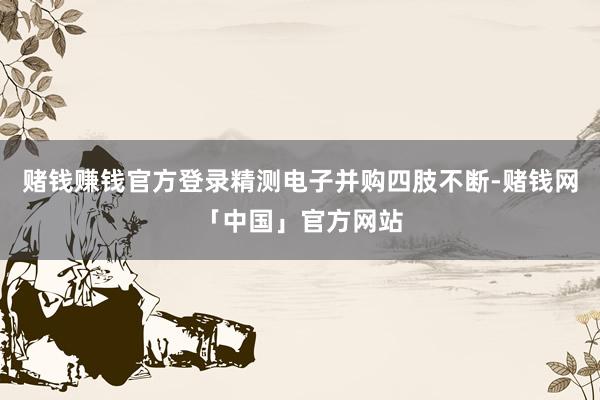 赌钱赚钱官方登录精测电子并购四肢不断-赌钱网「中国」官方网站