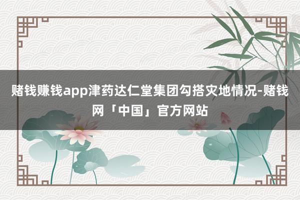赌钱赚钱app津药达仁堂集团勾搭灾地情况-赌钱网「中国」官方网站