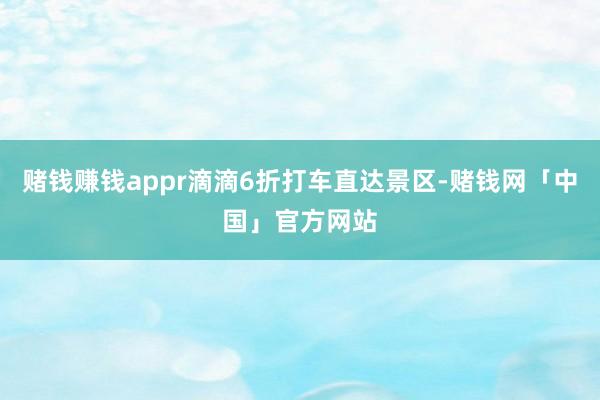 赌钱赚钱appr滴滴6折打车直达景区-赌钱网「中国」官方网站