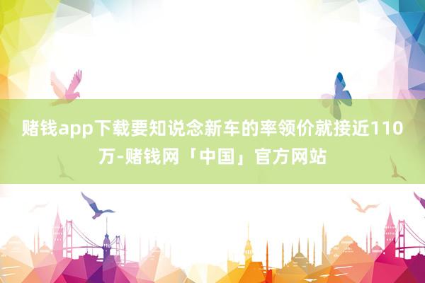 赌钱app下载要知说念新车的率领价就接近110万-赌钱网「中国」官方网站