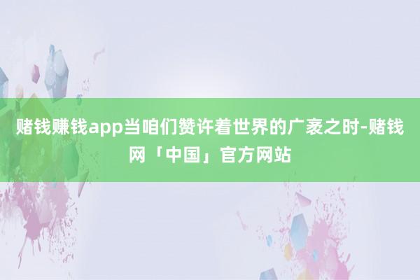 赌钱赚钱app当咱们赞许着世界的广袤之时-赌钱网「中国」官方网站
