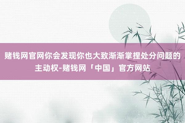 赌钱网官网你会发现你也大致渐渐掌捏处分问题的主动权-赌钱网「中国」官方网站