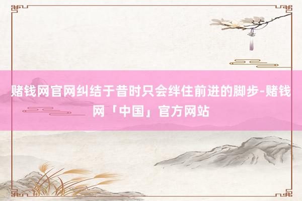 赌钱网官网纠结于昔时只会绊住前进的脚步-赌钱网「中国」官方网站
