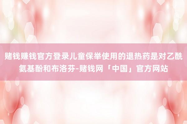 赌钱赚钱官方登录儿童保举使用的退热药是对乙酰氨基酚和布洛芬-赌钱网「中国」官方网站