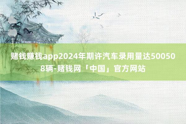 赌钱赚钱app2024年期许汽车录用量达500508辆-赌钱网「中国」官方网站